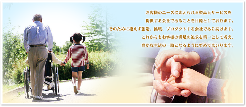お客様のニーズに応えられる製品とサービスを提供する会社であることを目標としております。 そのために絶えず創造、挑戦、プロダクトする会社であり続けます。 これからもお客様の満足の追求を第一として考え、豊かな生活の一助となるように努めてまいります。